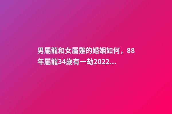 男屬龍和女屬雞的婚姻如何，88年屬龍34歲有一劫2022 屬龍男和屬雞女的婚姻相配嗎？-第1張-觀點-玄機派
